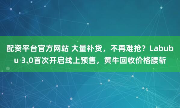 配资平台官方网站 大量补货，不再难抢？Labubu 3.0首次开启线上预售，黄牛回收价格腰斩