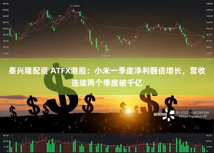 泰兴隆配资 ATFX港股：小米一季度净利翻倍增长，营收连续两个季度破千亿