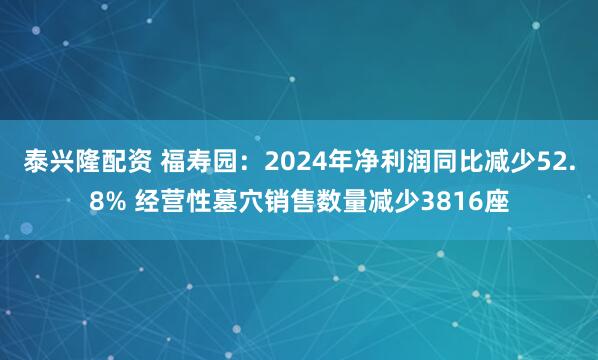 泰兴隆配资 福寿园：2024年净利润同比减少52.8% 经营性墓穴销售数量减少3816座