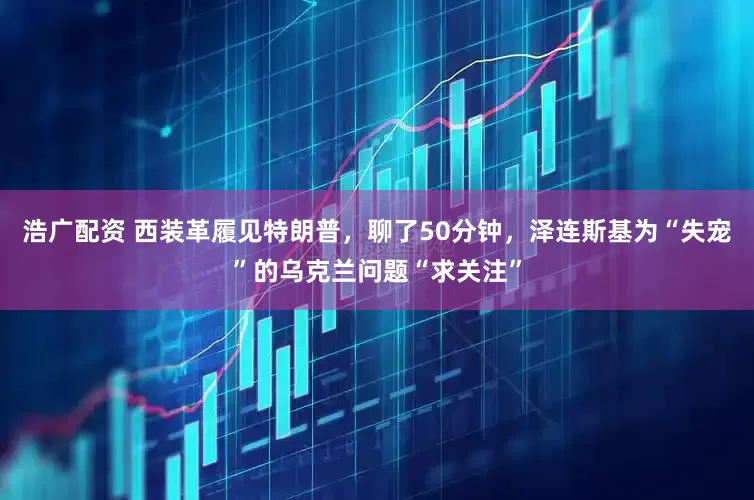 浩广配资 西装革履见特朗普，聊了50分钟，泽连斯基为“失宠”的乌克兰问题“求关注”