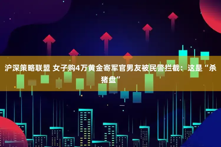 沪深策略联盟 女子购4万黄金寄军官男友被民警拦截：这是“杀猪盘”