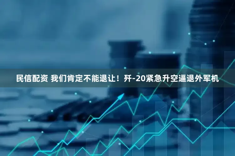民信配资 我们肯定不能退让！歼-20紧急升空逼退外军机