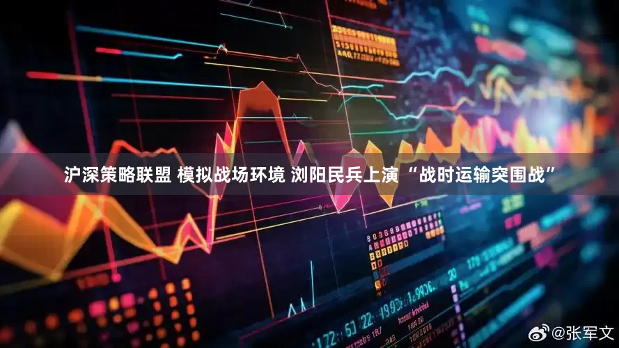 沪深策略联盟 模拟战场环境 浏阳民兵上演 “战时运输突围战”