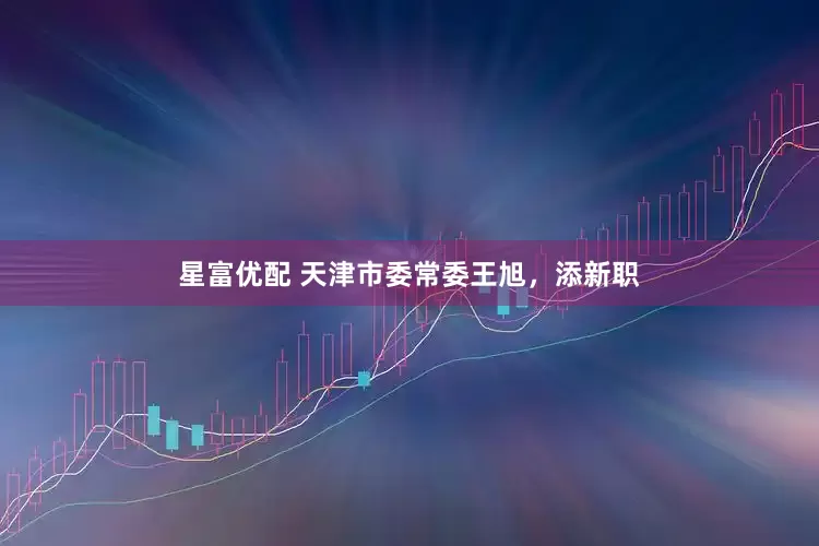 星富优配 天津市委常委王旭，添新职