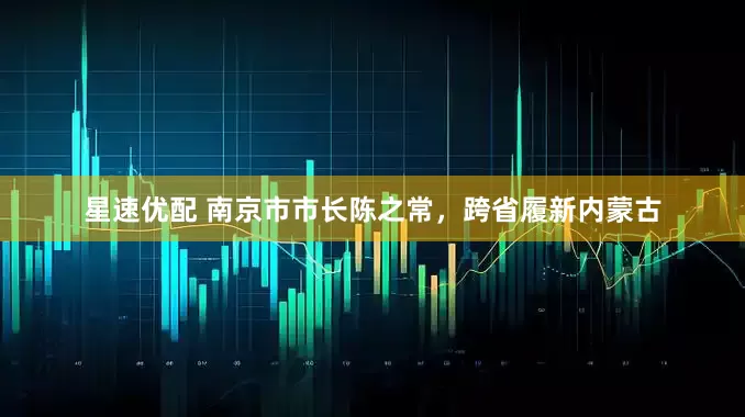 星速优配 南京市市长陈之常，跨省履新内蒙古