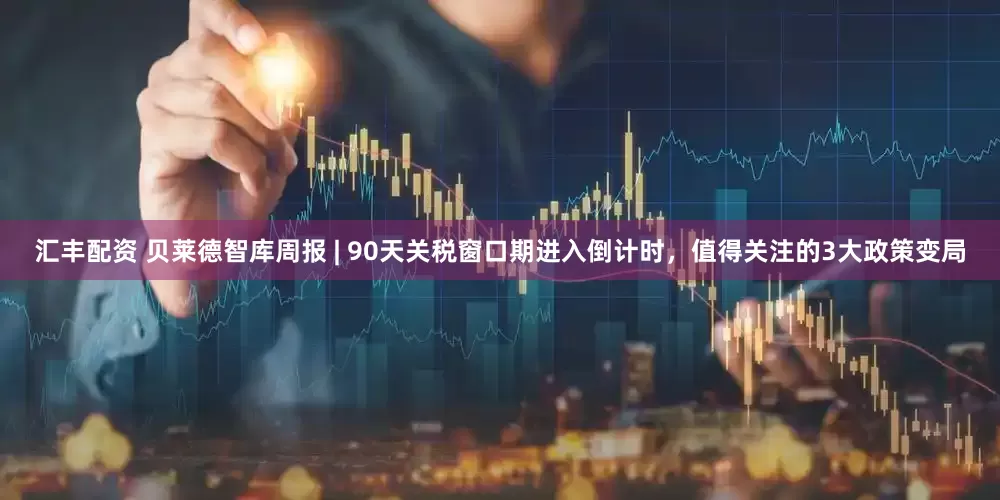 汇丰配资 贝莱德智库周报 | 90天关税窗口期进入倒计时，值得关注的3大政策变局