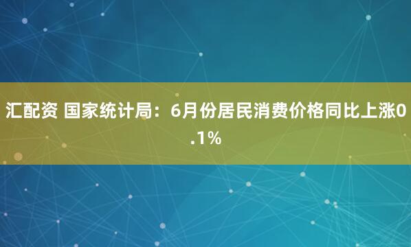 汇配资 国家统计局：6月份居民消费价格同比上涨0.1%