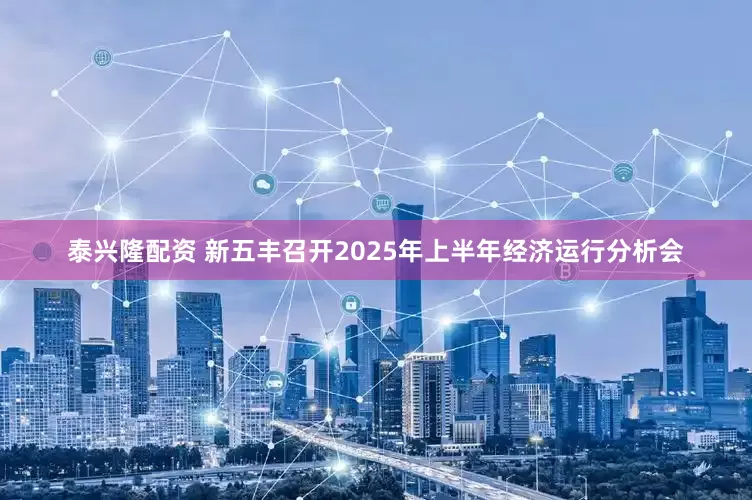 泰兴隆配资 新五丰召开2025年上半年经济运行分析会