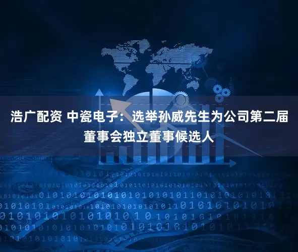 浩广配资 中瓷电子：选举孙威先生为公司第二届董事会独立董事候选人