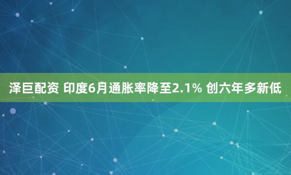 泽巨配资 印度6月通胀率降至2.1% 创六年多新低