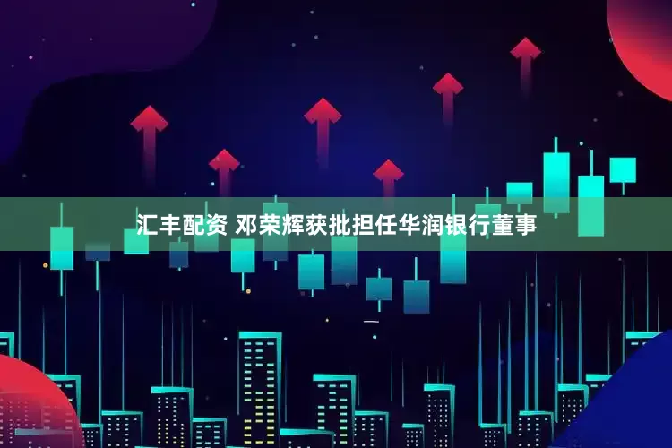 汇丰配资 邓荣辉获批担任华润银行董事