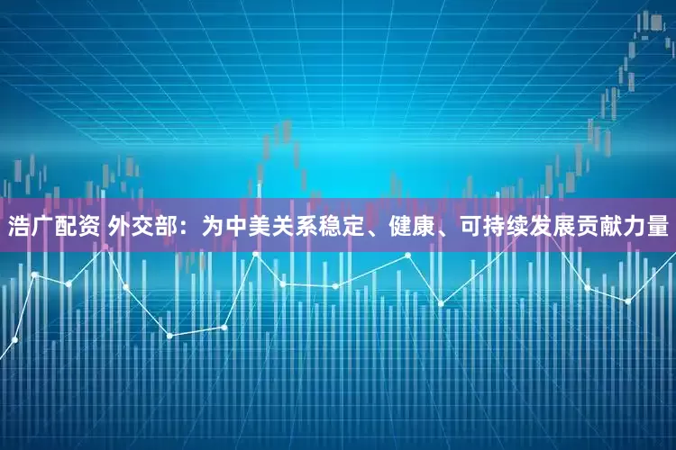 浩广配资 外交部：为中美关系稳定、健康、可持续发展贡献力量